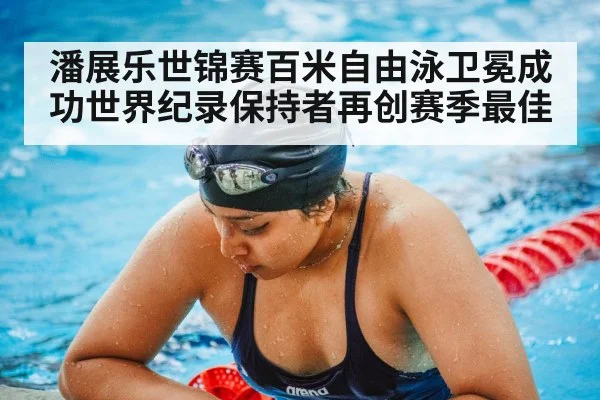 潘展乐世锦赛百米自由泳卫冕成功世界纪录保持者再创赛季最佳